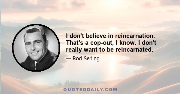 I don't believe in reincarnation. That's a cop-out, I know. I don't really want to be reincarnated.