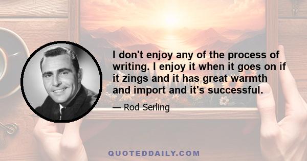 I don't enjoy any of the process of writing. I enjoy it when it goes on if it zings and it has great warmth and import and it's successful.