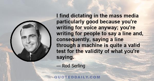 I find dictating in the mass media particularly good because you're writing for voice anyway; you're writing for people to say a line and, consequently, saying a line through a machine is quite a valid test for the