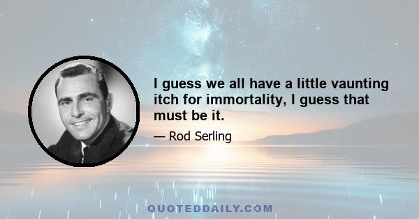 I guess we all have a little vaunting itch for immortality, I guess that must be it.