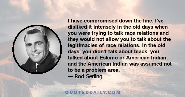 I have compromised down the line. I've disliked it intensely in the old days when you were trying to talk race relations and they would not allow you to talk about the legitimacies of race relations. In the old days,