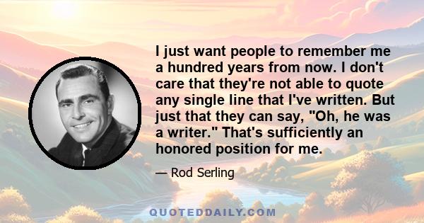 I just want people to remember me a hundred years from now. I don't care that they're not able to quote any single line that I've written. But just that they can say, Oh, he was a writer. That's sufficiently an honored