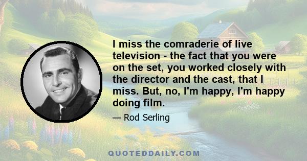 I miss the comraderie of live television - the fact that you were on the set, you worked closely with the director and the cast, that I miss. But, no, I'm happy, I'm happy doing film.