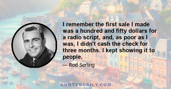 I remember the first sale I made was a hundred and fifty dollars for a radio script, and, as poor as I was, I didn't cash the check for three months. I kept showing it to people.