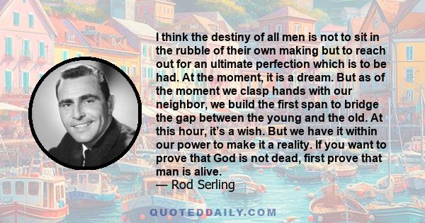 I think the destiny of all men is not to sit in the rubble of their own making but to reach out for an ultimate perfection which is to be had. At the moment, it is a dream. But as of the moment we clasp hands with our