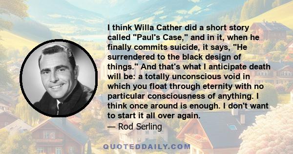 I think Willa Cather did a short story called Paul's Case, and in it, when he finally commits suicide, it says, He surrendered to the black design of things. And that's what I anticipate death will be: a totally