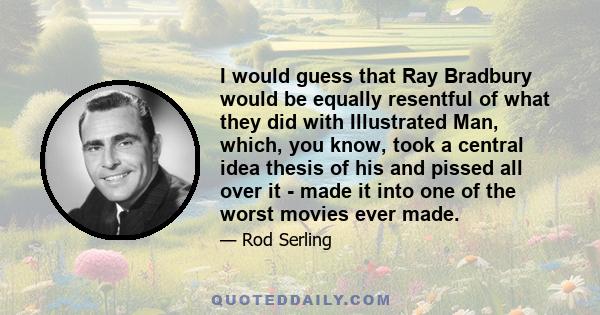 I would guess that Ray Bradbury would be equally resentful of what they did with Illustrated Man, which, you know, took a central idea thesis of his and pissed all over it - made it into one of the worst movies ever