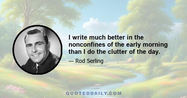 I write much better in the nonconfines of the early morning than I do the clutter of the day.