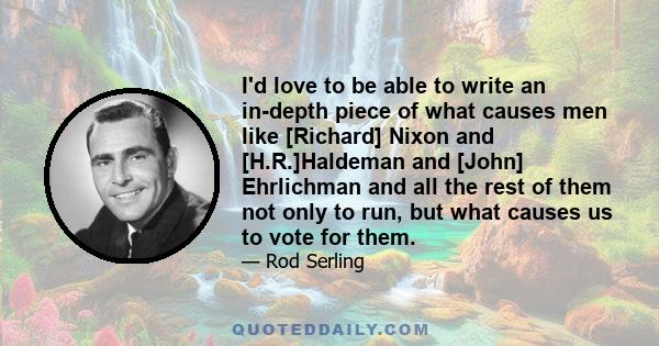 I'd love to be able to write an in-depth piece of what causes men like [Richard] Nixon and [H.R.]Haldeman and [John] Ehrlichman and all the rest of them not only to run, but what causes us to vote for them.