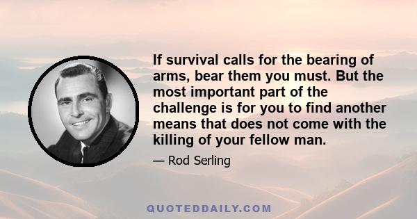 If survival calls for the bearing of arms, bear them you must. But the most important part of the challenge is for you to find another means that does not come with the killing of your fellow man.