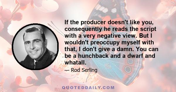 If the producer doesn't like you, consequently he reads the script with a very negative view. But I wouldn't preoccupy myself with that, I don't give a damn. You can be a hunchback and a dwarf and whatall.