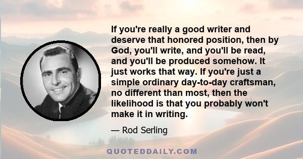 If you're really a good writer and deserve that honored position, then by God, you'll write, and you'll be read, and you'll be produced somehow. It just works that way. If you're just a simple ordinary day-to-day