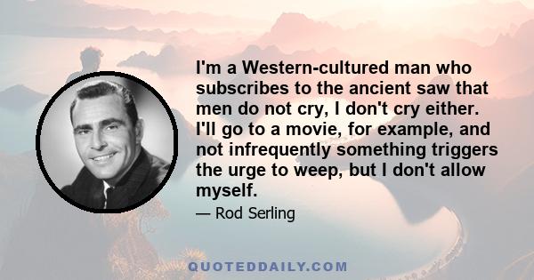 I'm a Western-cultured man who subscribes to the ancient saw that men do not cry, I don't cry either. I'll go to a movie, for example, and not infrequently something triggers the urge to weep, but I don't allow myself.