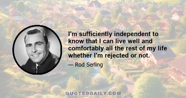 I'm sufficiently independent to know that I can live well and comfortably all the rest of my life whether I'm rejected or not.