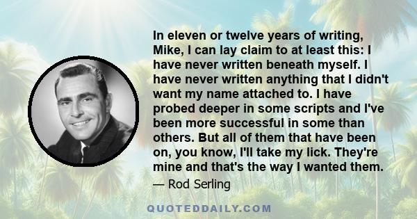 In eleven or twelve years of writing, Mike, I can lay claim to at least this: I have never written beneath myself. I have never written anything that I didn't want my name attached to. I have probed deeper in some