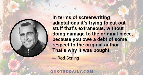 In terms of screenwriting adaptations it's trying to cut out stuff that's extraneous, without doing damage to the original piece, because you owe a debt of some respect to the original author. That's why it was bought.