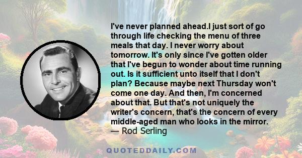 I've never planned ahead.I just sort of go through life checking the menu of three meals that day. I never worry about tomorrow. It's only since I've gotten older that I've begun to wonder about time running out. Is it