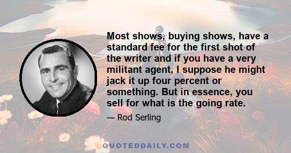 Most shows, buying shows, have a standard fee for the first shot of the writer and if you have a very militant agent, I suppose he might jack it up four percent or something. But in essence, you sell for what is the