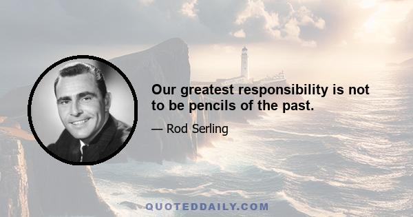 Our greatest responsibility is not to be pencils of the past.