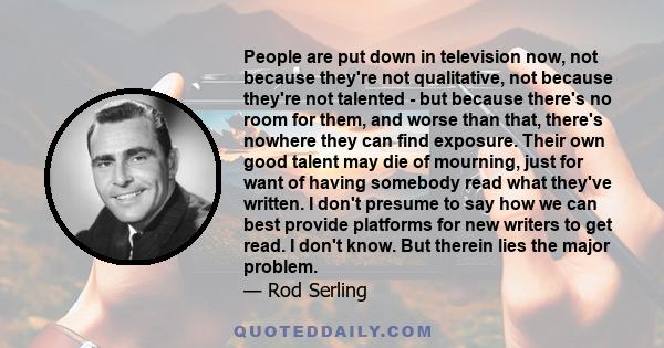 People are put down in television now, not because they're not qualitative, not because they're not talented - but because there's no room for them, and worse than that, there's nowhere they can find exposure. Their own 