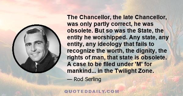 The Chancellor, the late Chancellor, was only partly correct, he was obsolete. But so was the State, the entity he worshipped. Any state, any entity, any ideology that fails to recognize the worth, the dignity, the