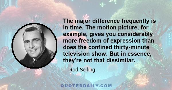 The major difference frequently is in time. The motion picture, for example, gives you considerably more freedom of expression than does the confined thirty-minute television show. But in essence, they're not that