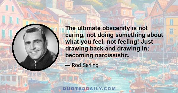 The ultimate obscenity is not caring, not doing something about what you feel, not feeling! Just drawing back and drawing in; becoming narcissistic.