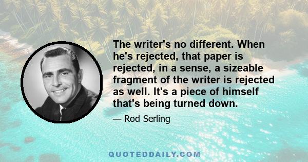 The writer's no different. When he's rejected, that paper is rejected, in a sense, a sizeable fragment of the writer is rejected as well. It's a piece of himself that's being turned down.