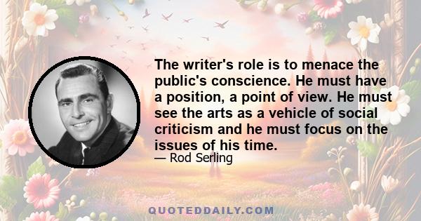 The writer's role is to menace the public's conscience. He must have a position, a point of view. He must see the arts as a vehicle of social criticism and he must focus on the issues of his time.