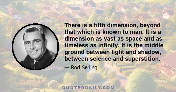 There is a fifth dimension, beyond that which is known to man. It is a dimension as vast as space and as timeless as infinity. It is the middle ground between light and shadow, between science and superstition.