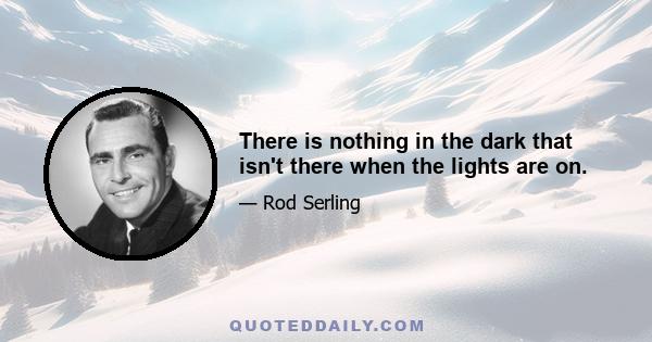 There is nothing in the dark that isn't there when the lights are on.