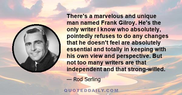 There's a marvelous and unique man named Frank Gilroy. He's the only writer I know who absolutely, pointedly refuses to do any changes that he doesn't feel are absolutely essential and totally in keeping with his own