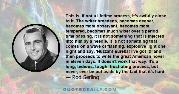 This is, if not a lifetime process, it's awfully close to it. The writer broadens, becomes deeper, becomes more observant, becomes more tempered, becomes much wiser over a period time passing. It is not something that