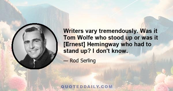 Writers vary tremendously. Was it Tom Wolfe who stood up or was it [Ernest] Hemingway who had to stand up? I don't know.