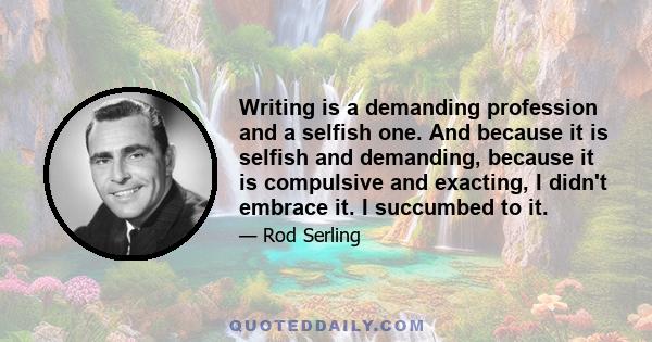 Writing is a demanding profession and a selfish one. And because it is selfish and demanding, because it is compulsive and exacting, I didn't embrace it. I succumbed to it.