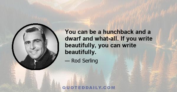 You can be a hunchback and a dwarf and what-all. If you write beautifully, you can write beautifully.