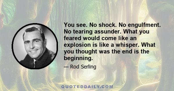 You see. No shock. No engulfment. No tearing assunder. What you feared would come like an explosion is like a whisper. What you thought was the end is the beginning.