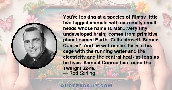 You're looking at a species of flimsy little two-legged animals with extremely small heads whose name is Man...Very tiny undeveloped brain; comes from primitive planet named Earth. Calls himself 'Samuel Conrad'. And he