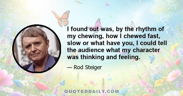 I found out was, by the rhythm of my chewing, how I chewed fast, slow or what have you, I could tell the audience what my character was thinking and feeling.