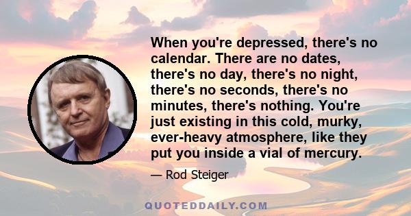 When you're depressed, there's no calendar. There are no dates, there's no day, there's no night, there's no seconds, there's no minutes, there's nothing. You're just existing in this cold, murky, ever-heavy atmosphere, 