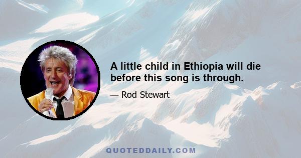 A little child in Ethiopia will die before this song is through.