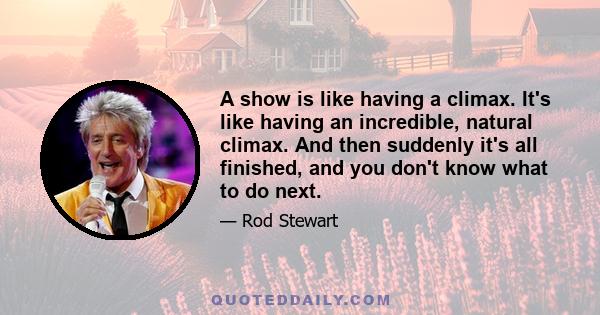 A show is like having a climax. It's like having an incredible, natural climax. And then suddenly it's all finished, and you don't know what to do next.