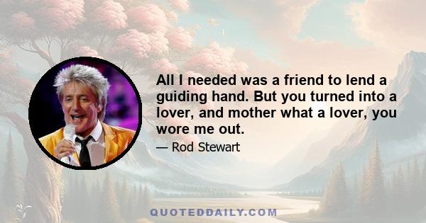 All I needed was a friend to lend a guiding hand. But you turned into a lover, and mother what a lover, you wore me out.