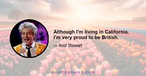 Although I'm living in California, I'm very proud to be British.