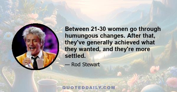 Between 21-30 women go through humungous changes. After that, they've generally achieved what they wanted, and they're more settled.