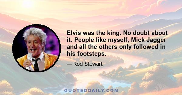 Elvis was the king. No doubt about it. People like myself, Mick Jagger and all the others only followed in his footsteps.