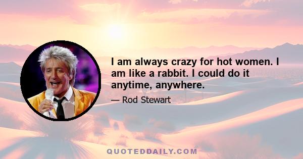 I am always crazy for hot women. I am like a rabbit. I could do it anytime, anywhere.