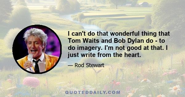 I can't do that wonderful thing that Tom Waits and Bob Dylan do - to do imagery. I'm not good at that. I just write from the heart.