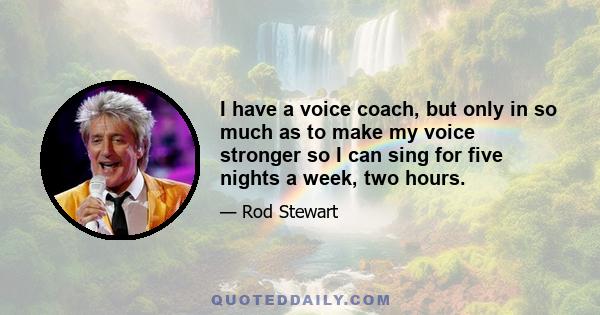 I have a voice coach, but only in so much as to make my voice stronger so I can sing for five nights a week, two hours.