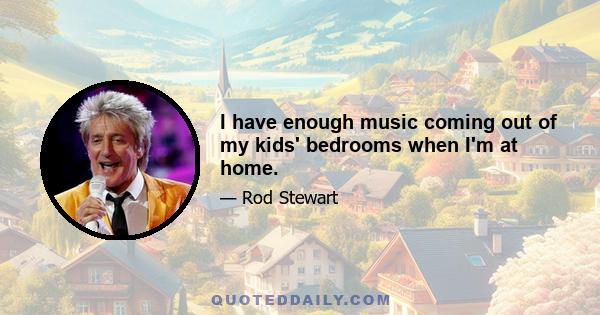 I have enough music coming out of my kids' bedrooms when I'm at home.